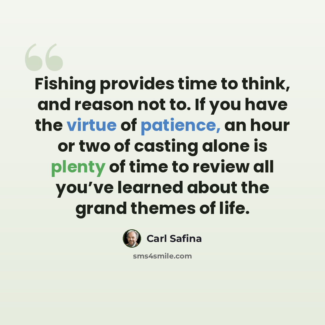 “Fishing provides time to think, and reason not to. If you have the virtue of patience, an hour or two of casting alone is plenty of time to review all you’ve learned about the grand themes of life.” quote by Carl Safina