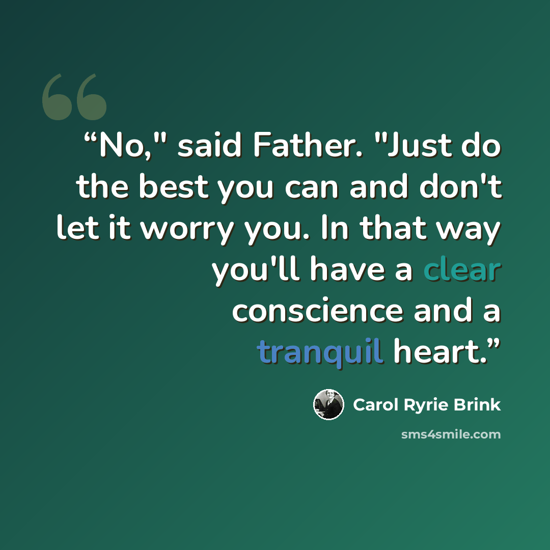 “No," said Father. "Just do the best you can and don't let it worry you. In that way you'll have a clear conscience and a tranquil heart.” quote by Carol Ryrie Brink