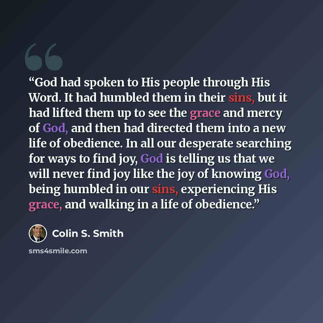 “God had spoken to His people through His Word. It had humbled them in their sins, but it had lifted them up to see the grace and mercy of God, and then had directed them into a new life of obedience. In all our desperate searching for ways to find joy, God is telling us that we will never find joy…” quote by Colin S. Smith