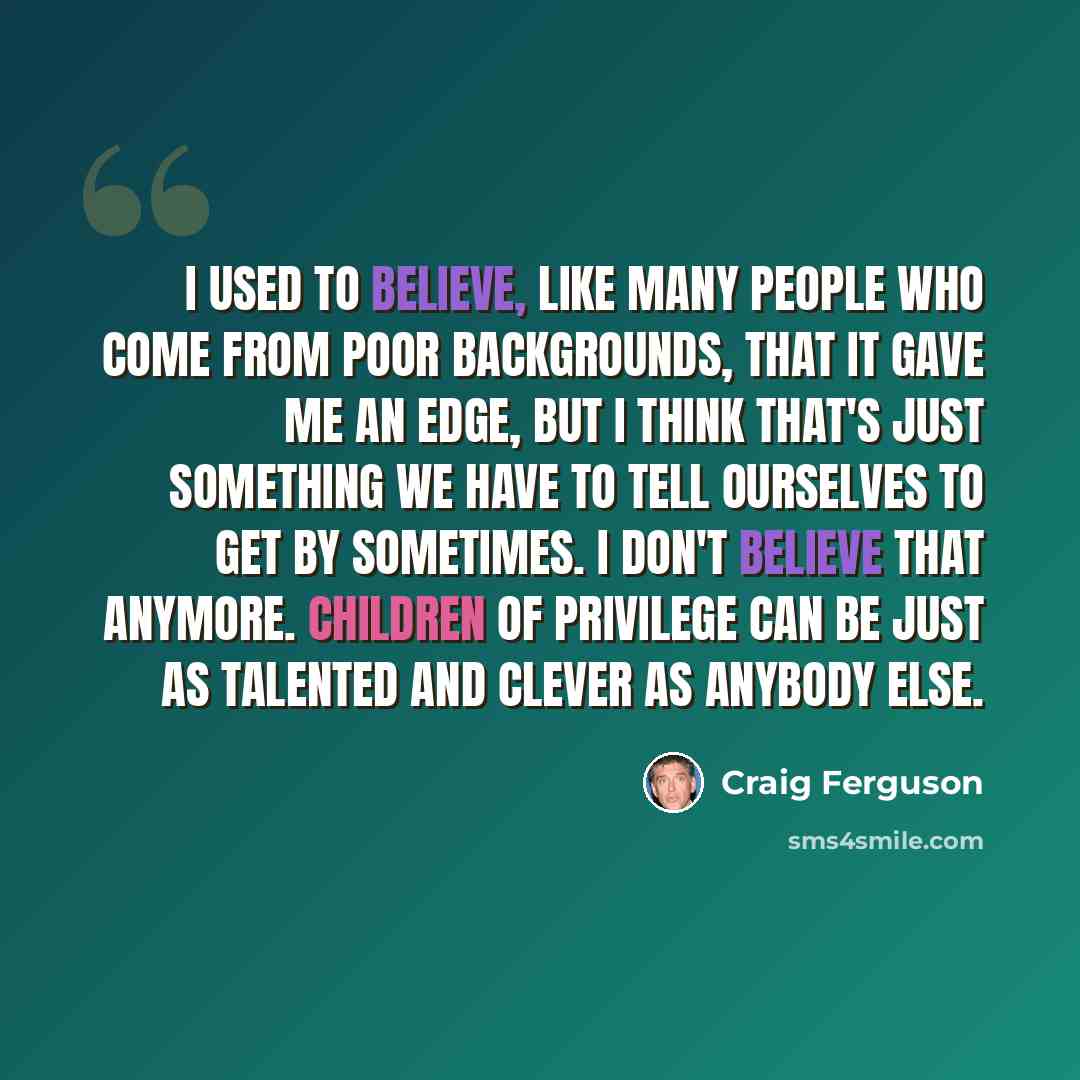 “I used to believe, like many people who come from poor backgrounds, that it gave me an edge, but I think that's just something we have to tell ourselves to get by sometimes. I don't believe that anymore. Children of privilege can be just as talented and clever as anybody else.” quote by Craig Ferguson