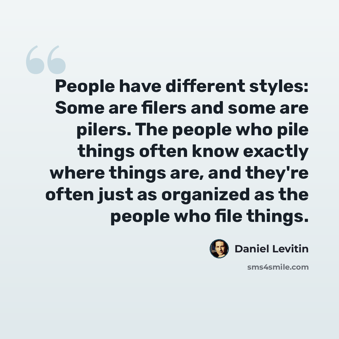 “People have different styles: Some are filers and some are pilers. The people who pile things often know exactly where things are, and they're often just as organized as the people who file things.” quote by Daniel Levitin