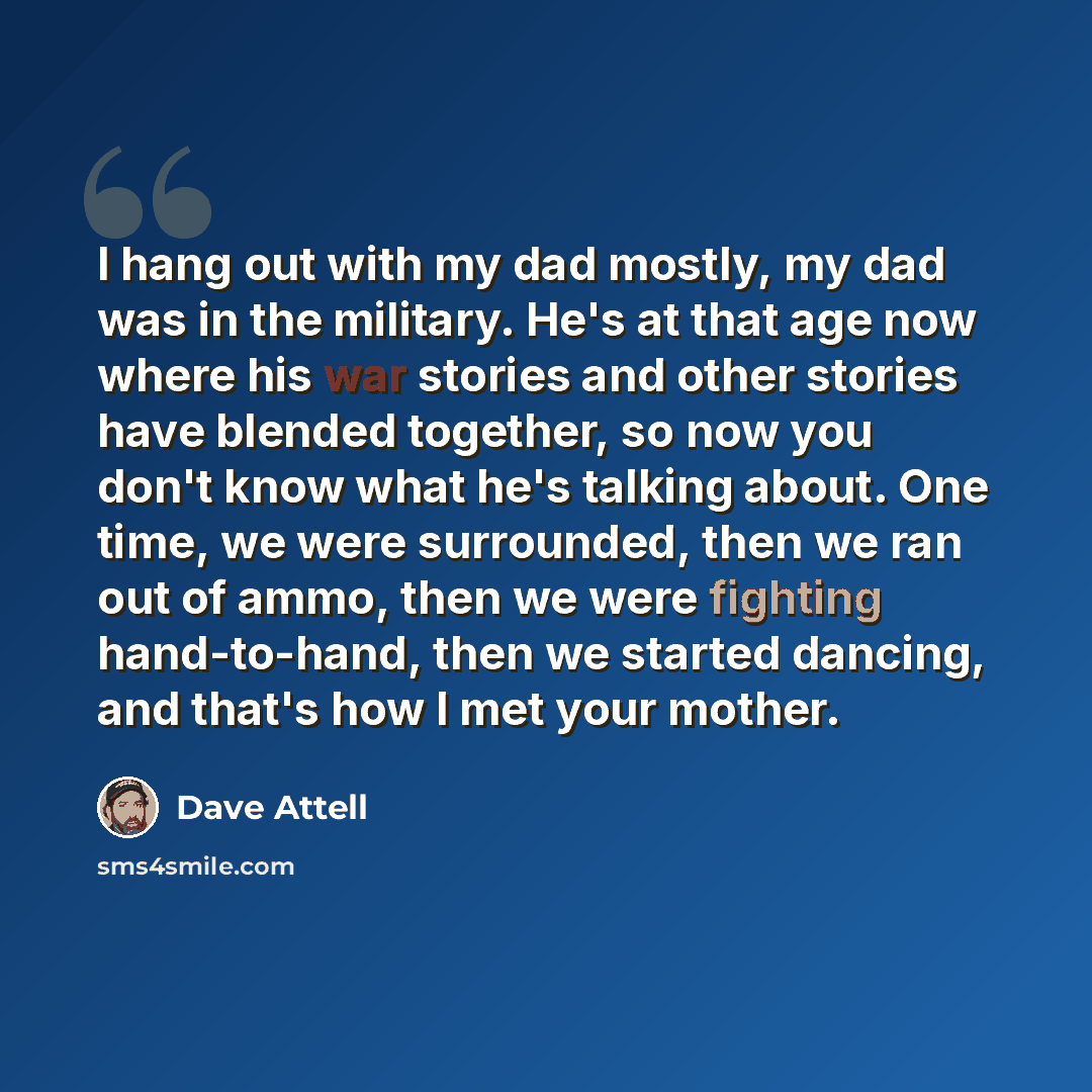 “I hang out with my dad mostly, my dad was in the military. He's at that age now where his war stories and other stories have blended together, so now you don't know what he's talking about. One time, we were surrounded, then we ran out of ammo, then we were fighting hand-to-hand, then we started…” quote by Dave Attell