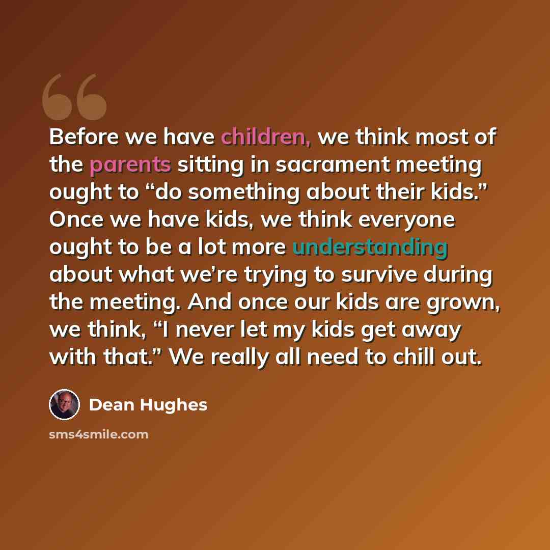 “Before we have children, we think most of the parents sitting in sacrament meeting ought to “do something about their kids.” Once we have kids, we think everyone ought to be a lot more understanding about what we’re trying to survive during the meeting. And once our kids are grown, we think, “I…” quote by Dean Hughes