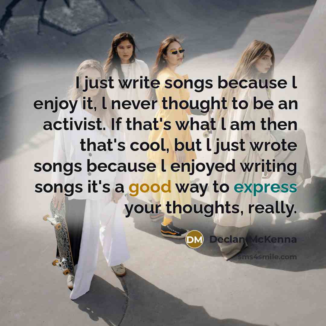 “I just write songs because l enjoy it, l never thought to be an activist. If that's what l am then that's cool, but l just wrote songs because l enjoyed writing songs it's a good way to express your thoughts, really.” quote by Declan McKenna