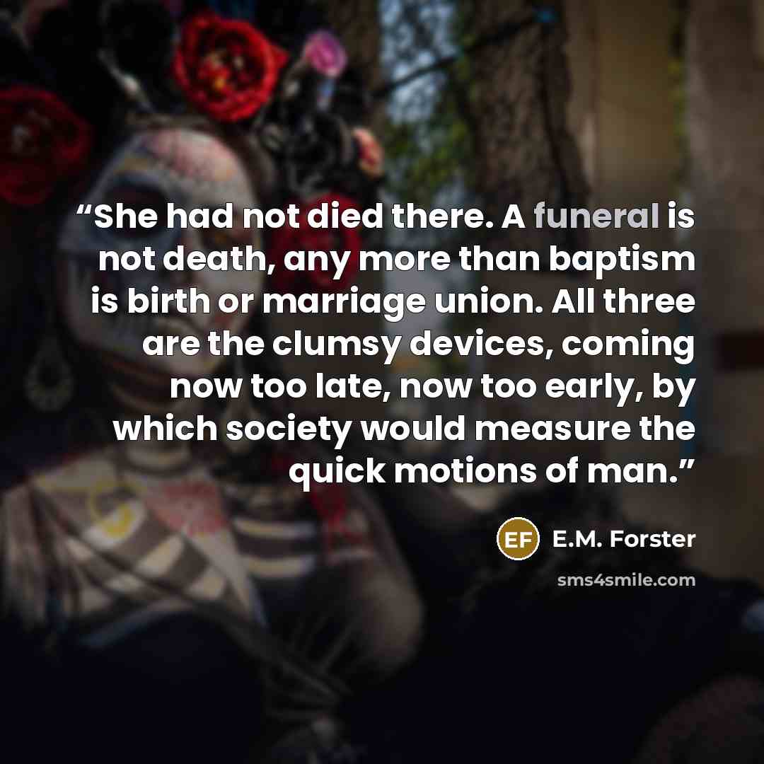 “She had not died there. A funeral is not death, any more than baptism is birth or marriage union. All three are the clumsy devices, coming now too late, now too early, by which society would measure the quick motions of man.” quote by E.M. Forster