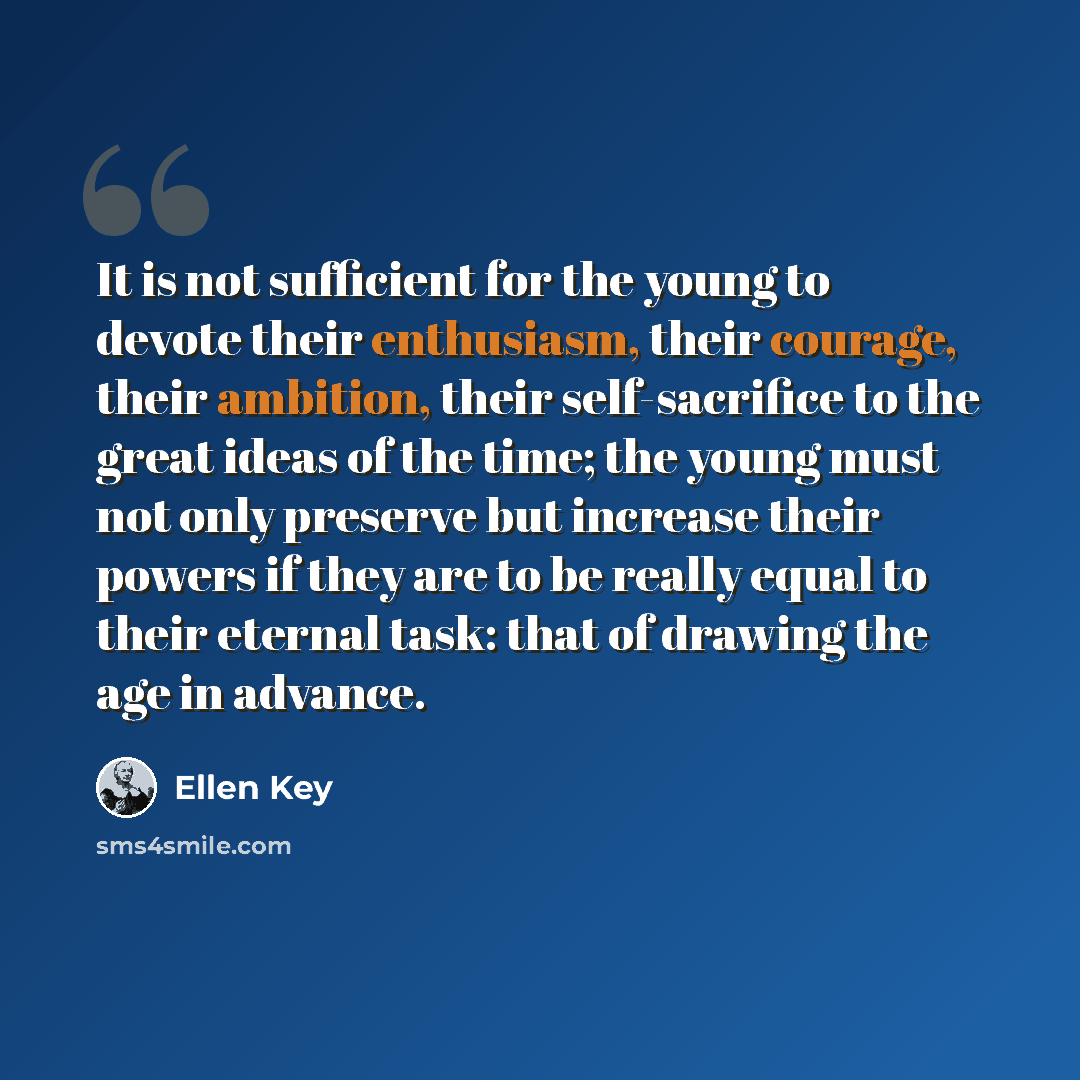 “It is not sufficient for the young to devote their enthusiasm, their courage, their ambition, their self-sacrifice to the great ideas of the time; the young must not only preserve but increase their powers if they are to be really equal to their eternal task: that of drawing the age in advance.” quote by Ellen Key