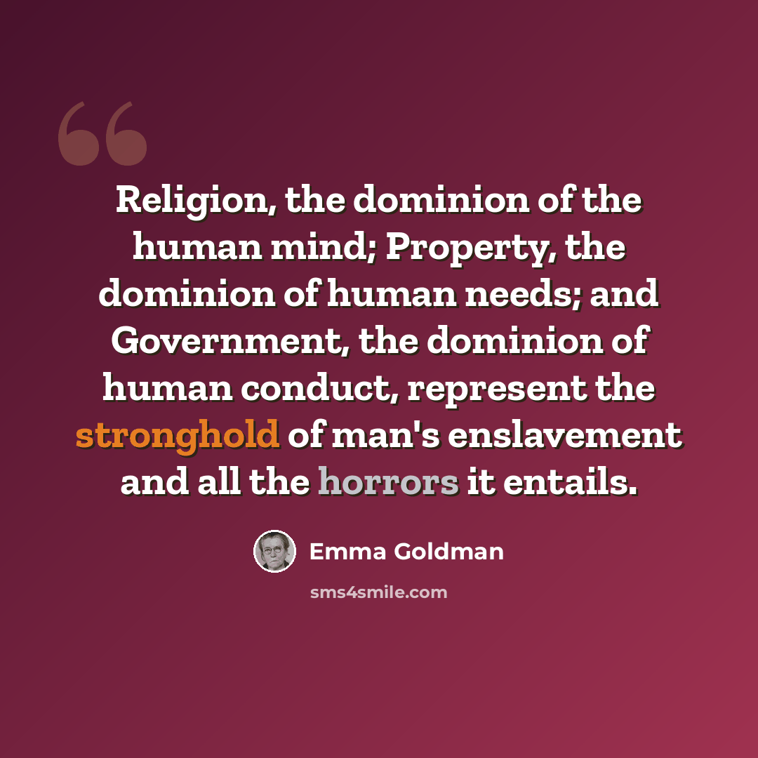 “Religion, the dominion of the human mind; Property, the dominion of human needs; and Government, the dominion of human conduct, represent the stronghold of man's enslavement and all the horrors it entails.” quote by Emma Goldman