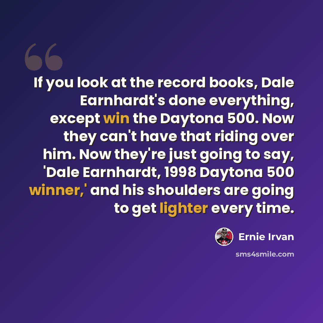 “If you look at the record books, Dale Earnhardt's done everything, except win the Daytona 500. Now they can't have that riding over him. Now they're just going to say, 'Dale Earnhardt, 1998 Daytona 500 winner,' and his shoulders are going to get lighter every time.” quote by Ernie Irvan