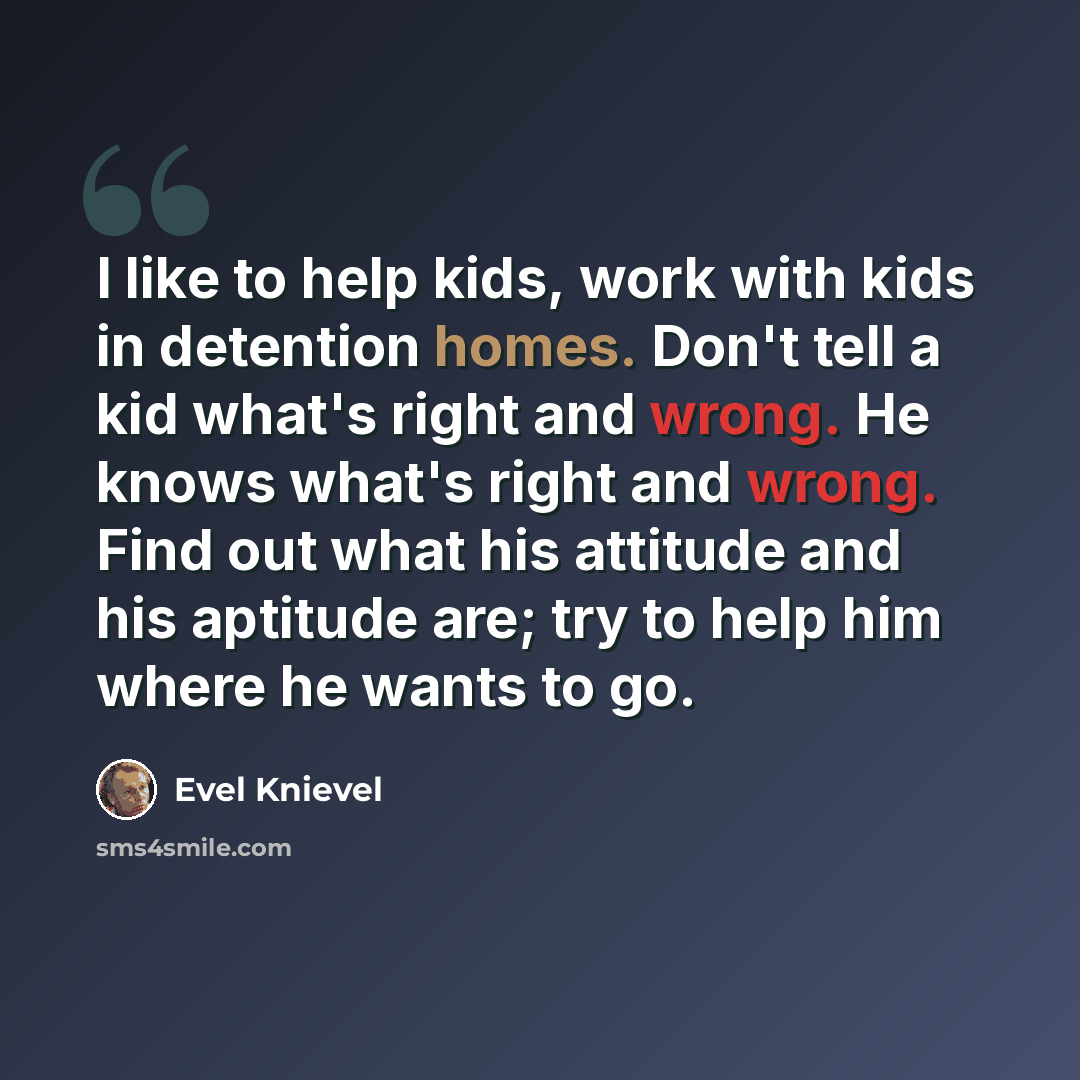 “I like to help kids, work with kids in detention homes. Don't tell a kid what's right and wrong. He knows what's right and wrong. Find out what his attitude and his aptitude are; try to help him where he wants to go.” quote by Evel Knievel