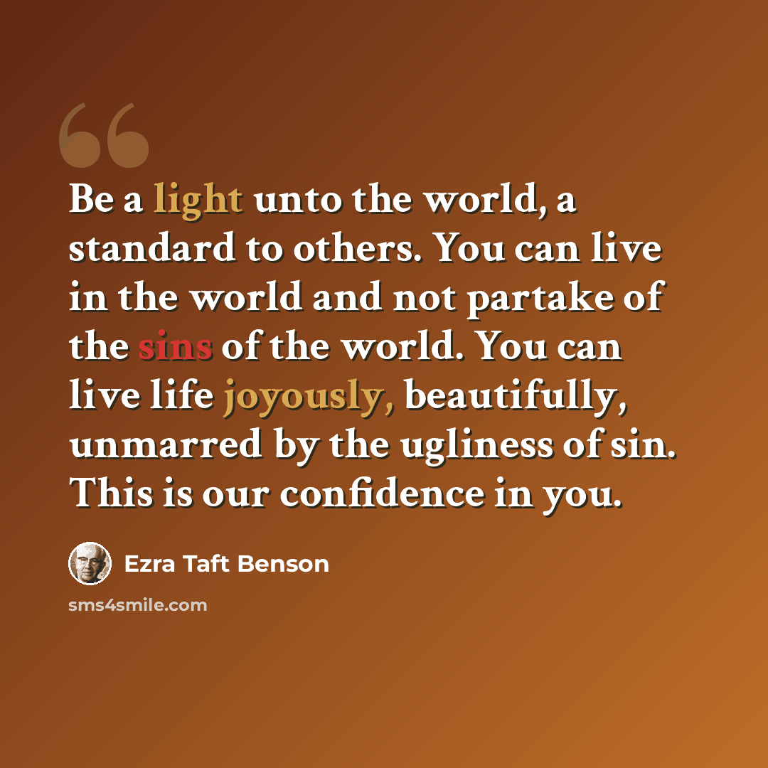 “Be a light unto the world, a standard to others. You can live in the world and not partake of the sins of the world. You can live life joyously, beautifully, unmarred by the ugliness of sin. This is our confidence in you.” quote by Ezra Taft Benson