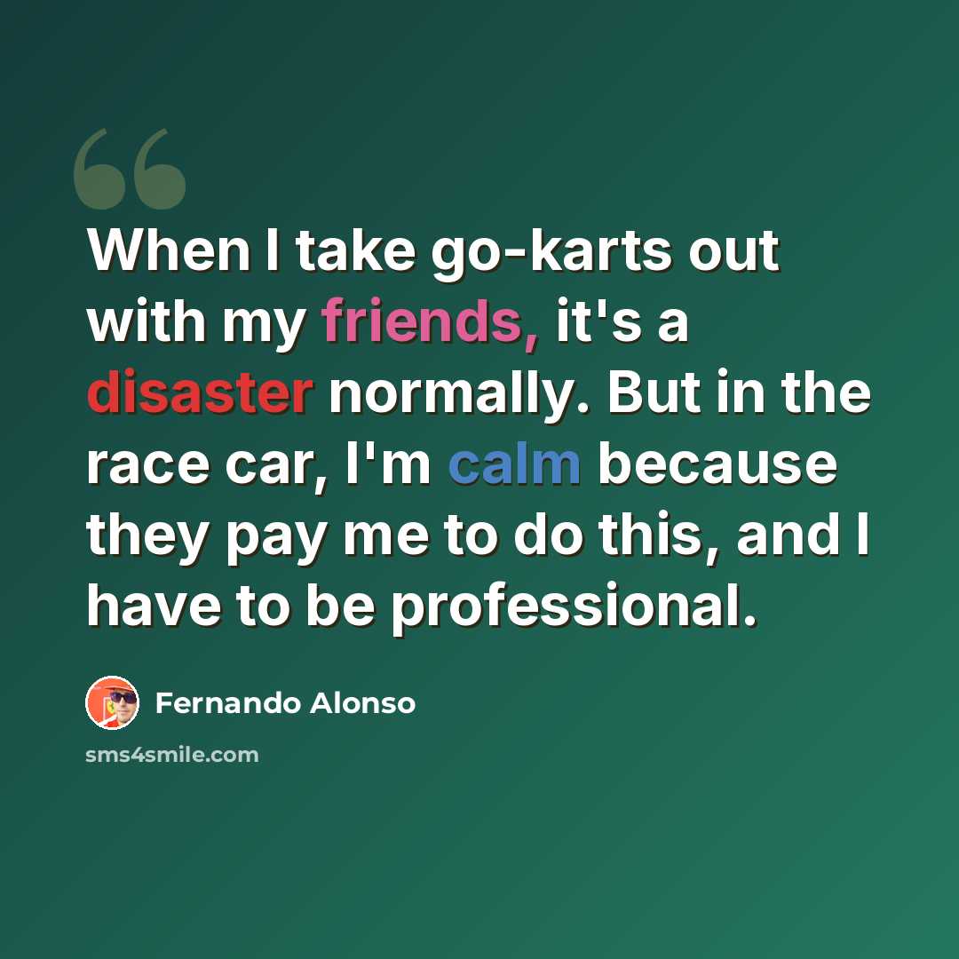 “When I take go-karts out with my friends, it's a disaster normally. But in the race car, I'm calm because they pay me to do this, and I have to be professional.” quote by Fernando Alonso