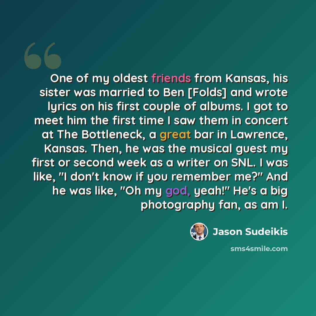 “One of my oldest friends from Kansas, his sister was married to Ben [Folds] and wrote lyrics on his first couple of albums. I got to meet him the first time I saw them in concert at The Bottleneck, a great bar in Lawrence, Kansas. Then, he was the musical guest my first or second week as a writer…” quote by Jason Sudeikis