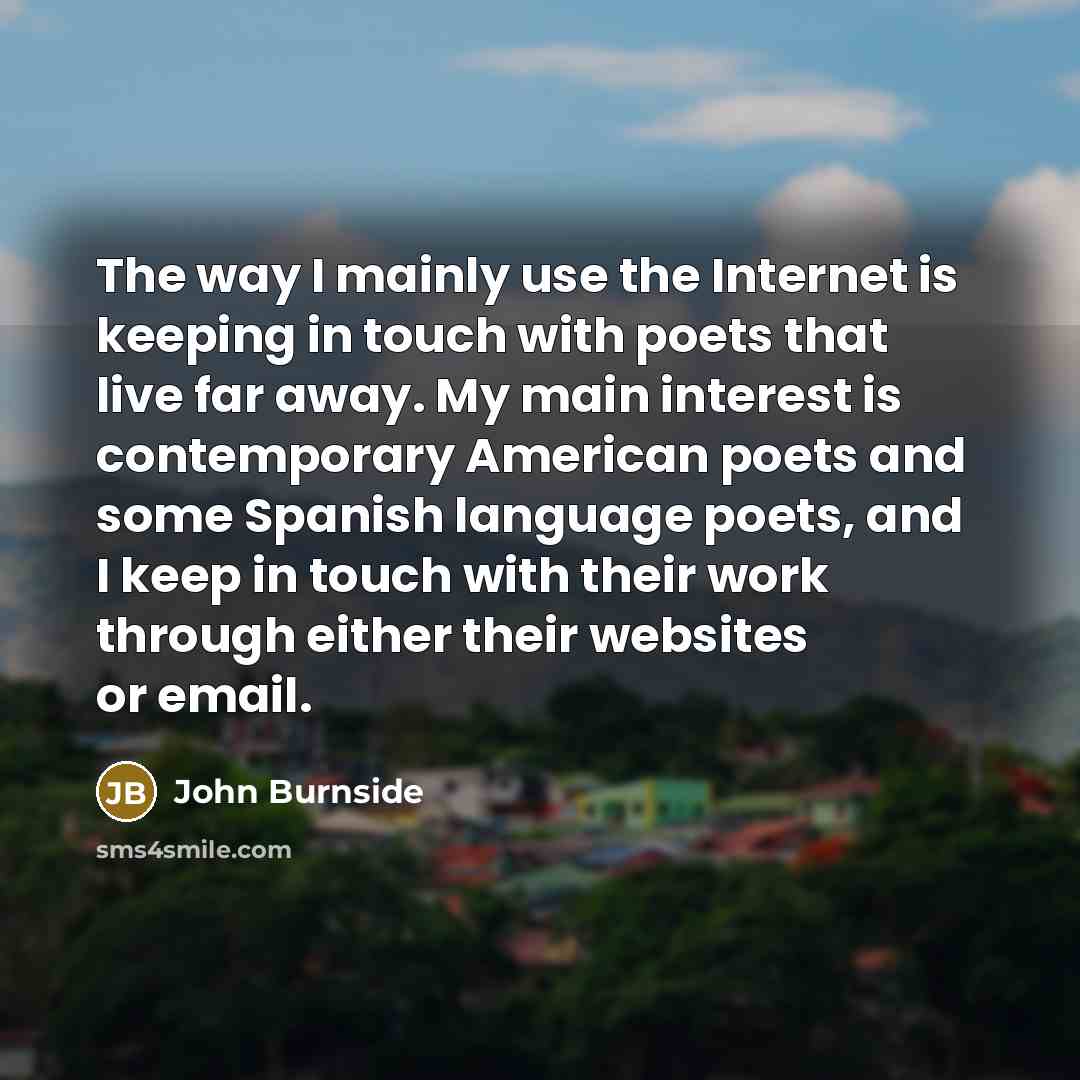 “The way I mainly use the Internet is keeping in touch with poets that live far away. My main interest is contemporary American poets and some Spanish language poets, and I keep in touch with their work through either their websites or email.” quote by John Burnside