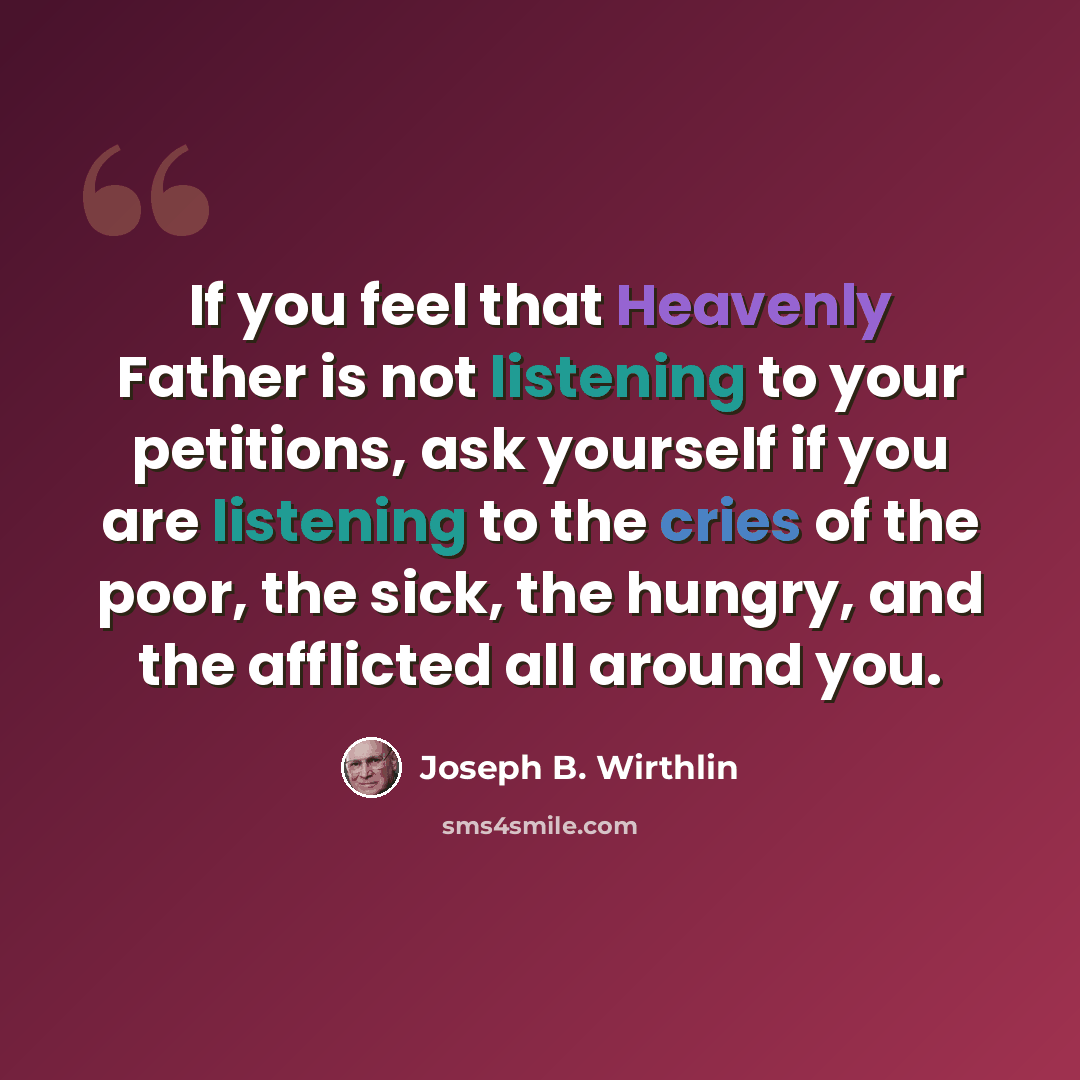 “If you feel that Heavenly Father is not listening to your petitions, ask yourself if you are listening to the cries of the poor, the sick, the hungry, and the afflicted all around you.” quote by Joseph B. Wirthlin