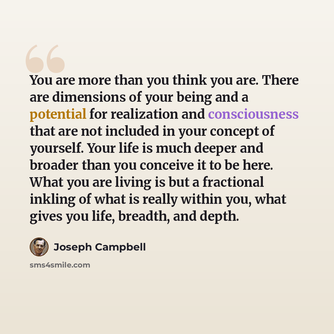 “You are more than you think you are. There are dimensions of your being and a potential for realization and consciousness that are not included in your concept of yourself. Your life is much deeper and broader than you conceive it to be here. What you are living is but a fractional inkling of what…” quote by Joseph Campbell