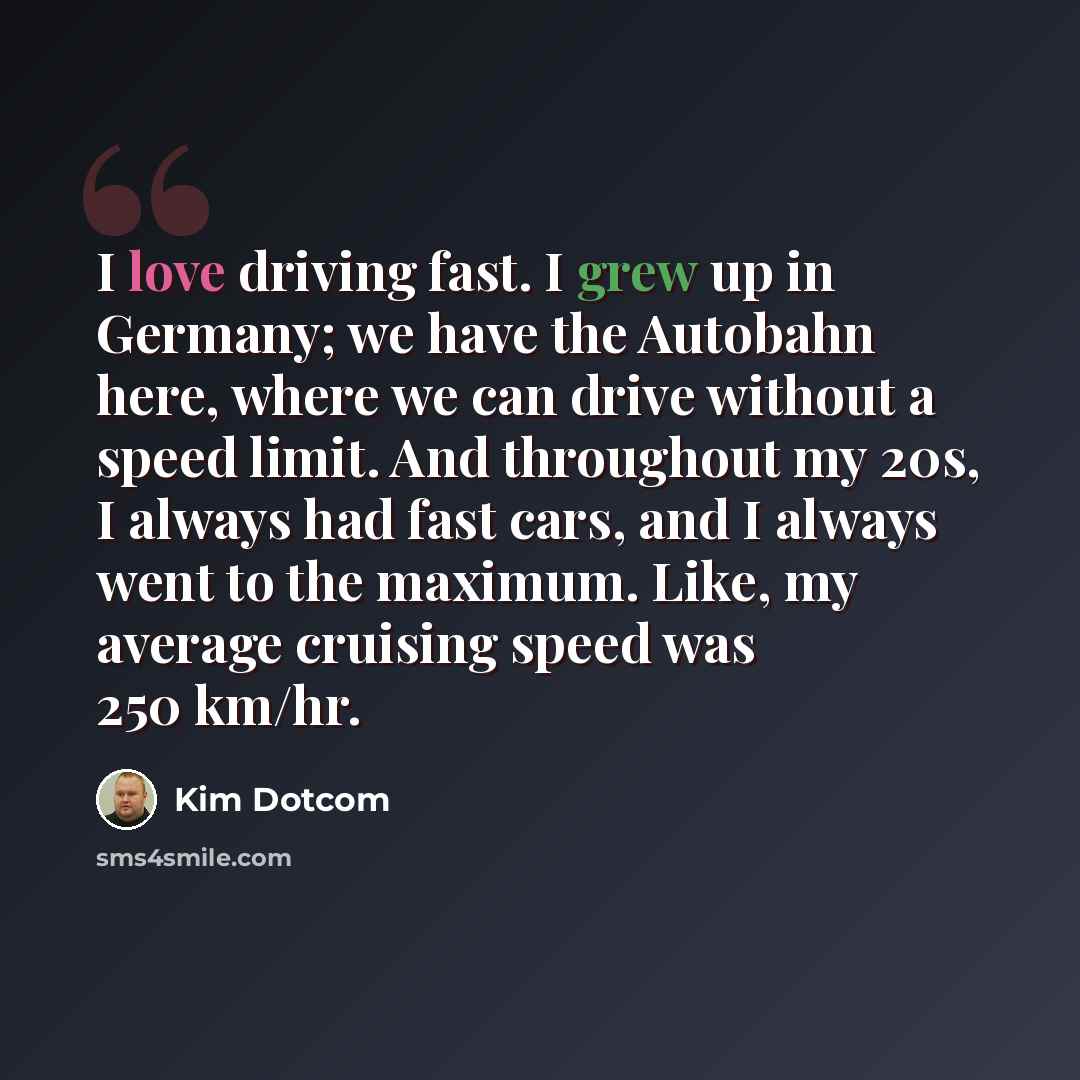 “I love driving fast. I grew up in Germany; we have the Autobahn here, where we can drive without a speed limit. And throughout my 20s, I always had fast cars, and I always went to the maximum. Like, my average cruising speed was 250 km/hr.” quote by Kim Dotcom