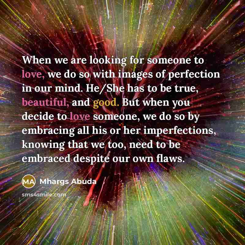 “When we are looking for someone to love, we do so with images of perfection in our mind. He/She has to be true, beautiful, and good. But when you decide to love someone, we do so by embracing all his or her imperfections, knowing that we too, need to be embraced despite our own flaws.” quote by Mhargs Abuda