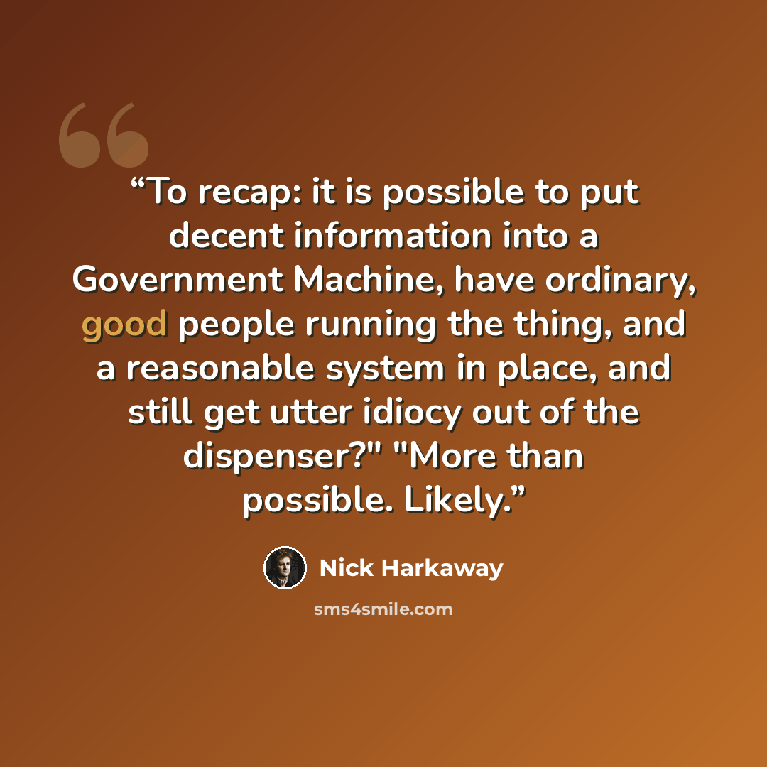 “To recap: it is possible to put decent information into a Government Machine, have ordinary, good people running the thing, and a reasonable system in place, and still get utter idiocy out of the dispenser?" "More than possible. Likely.” quote by Nick Harkaway