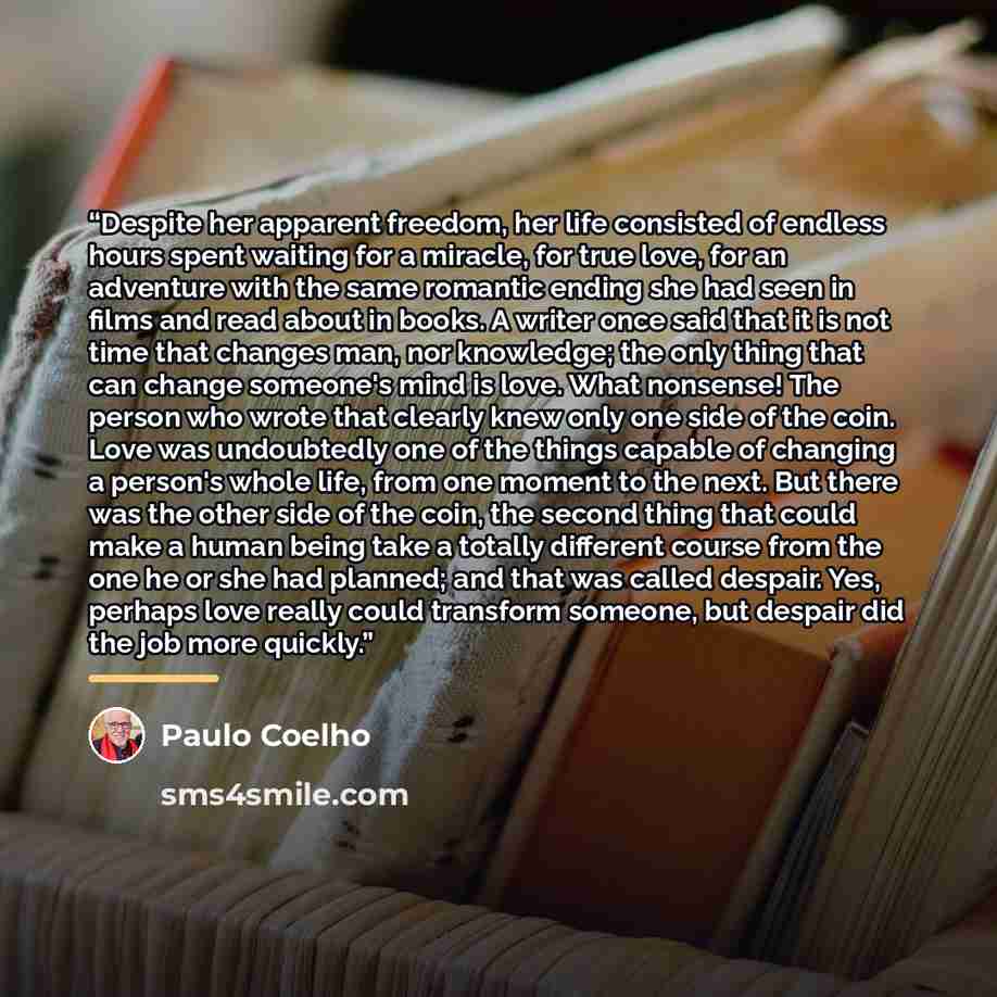 “Despite her apparent freedom, her life consisted of endless hours spent waiting for a miracle, for true love, for an adventure with the same romantic ending she had seen in films and read about in books. A writer once said that it is not time that changes man, nor knowledge; the only thing that…” quote by Paulo Coelho