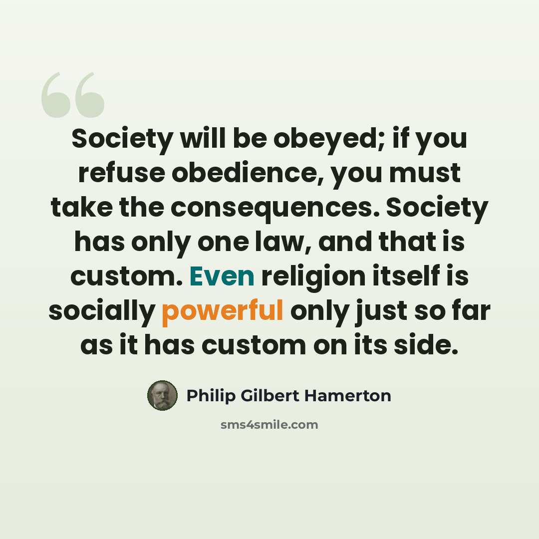 “Society will be obeyed; if you refuse obedience, you must take the consequences. Society has only one law, and that is custom. Even religion itself is socially powerful only just so far as it has custom on its side.” quote by Philip Gilbert Hamerton