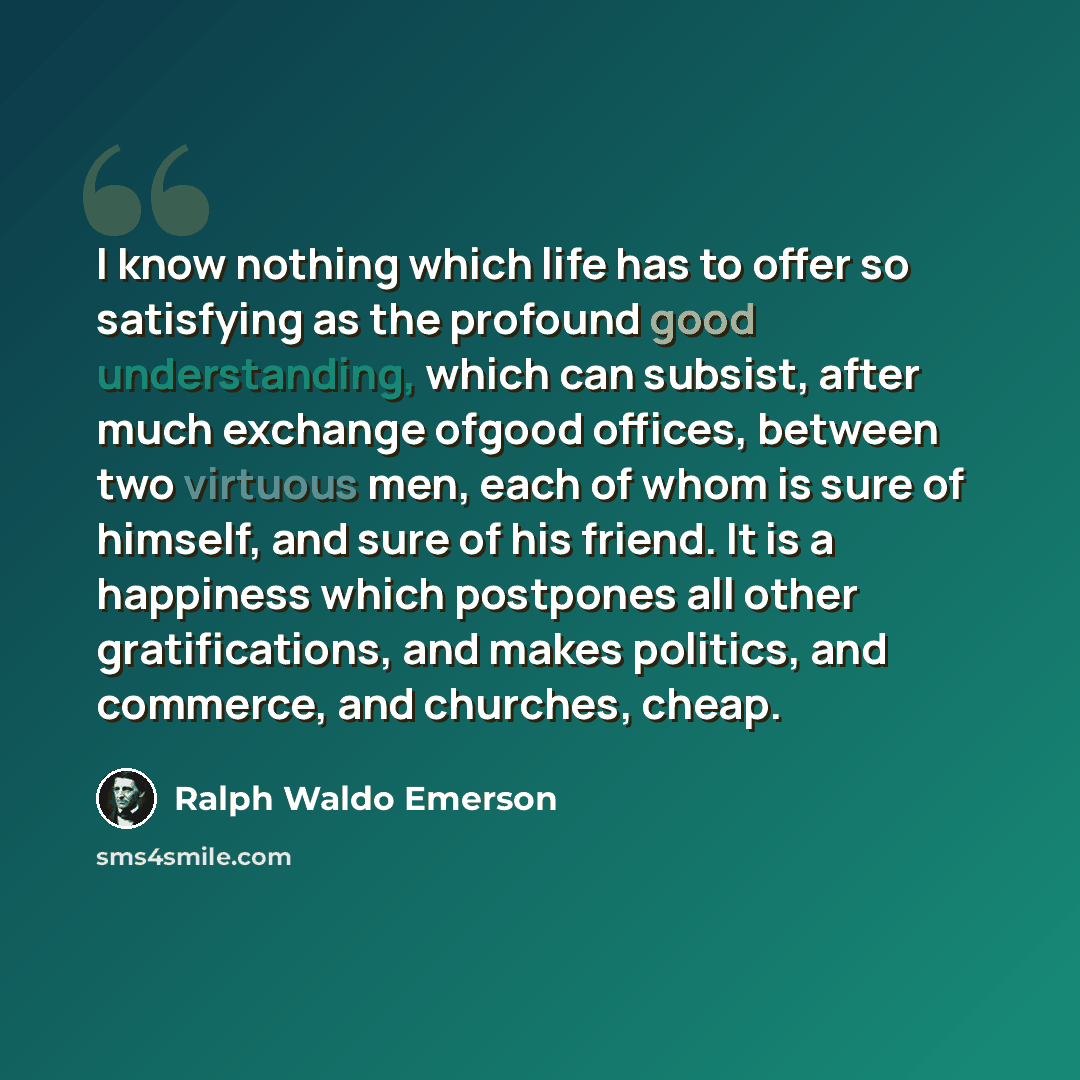 “I know nothing which life has to offer so satisfying as the profound good understanding, which can subsist, after much exchange ofgood offices, between two virtuous men, each of whom is sure of himself, and sure of his friend. It is a happiness which postpones all other gratifications, and makes…” quote by Ralph Waldo Emerson