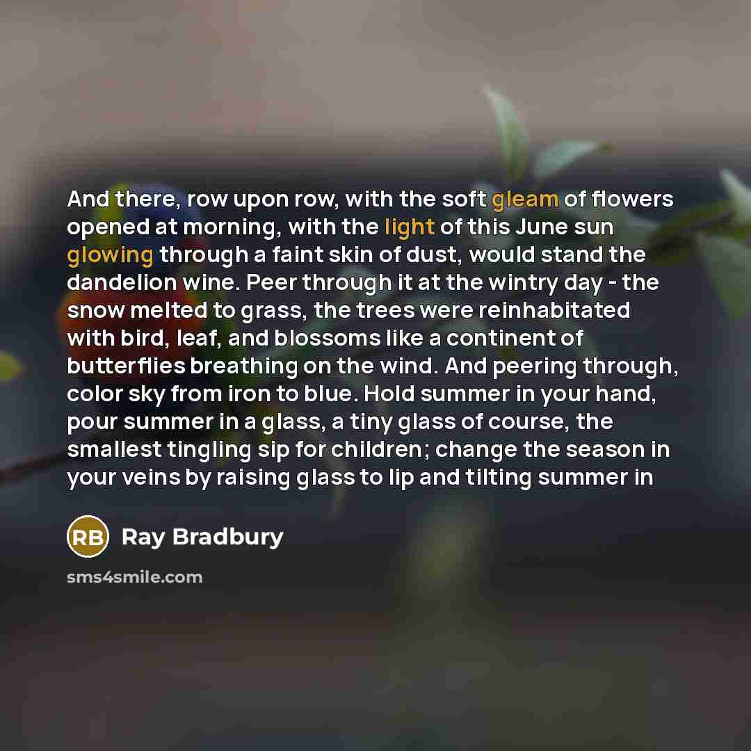 “And there, row upon row, with the soft gleam of flowers opened at morning, with the light of this June sun glowing through a faint skin of dust, would stand the dandelion wine. Peer through it at the wintry day - the snow melted to grass, the trees were reinhabitated with bird, leaf, and blossoms…” quote by Ray Bradbury