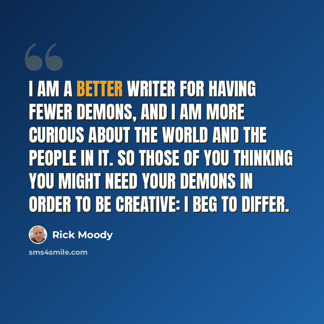 “I am a better writer for having fewer demons, and I am more curious about the world and the people in it. So those of you thinking you might need your demons in order to be creative: I beg to differ.” quote by Rick Moody