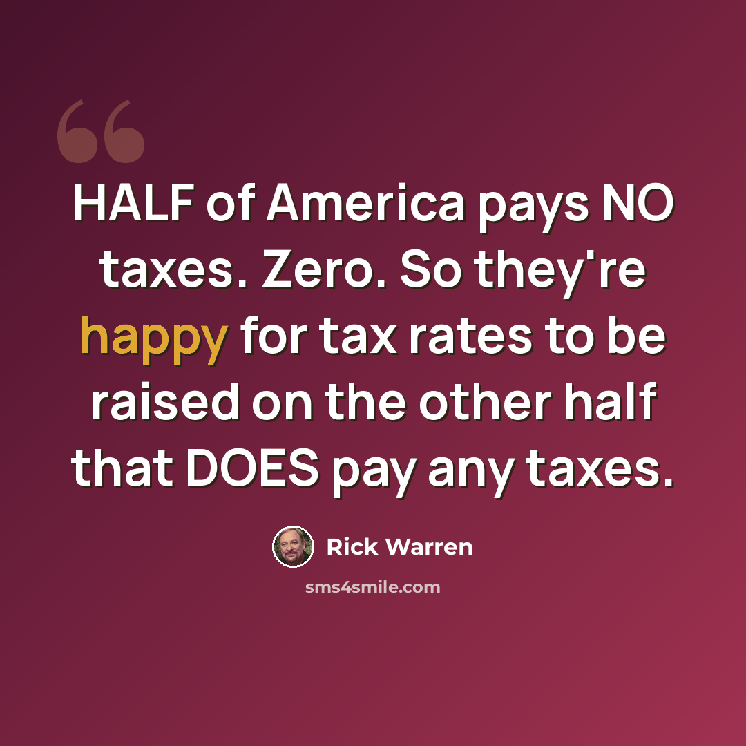 “HALF of America pays NO taxes. Zero. So they're happy for tax rates to be raised on the other half that DOES pay any taxes.” quote by Rick Warren