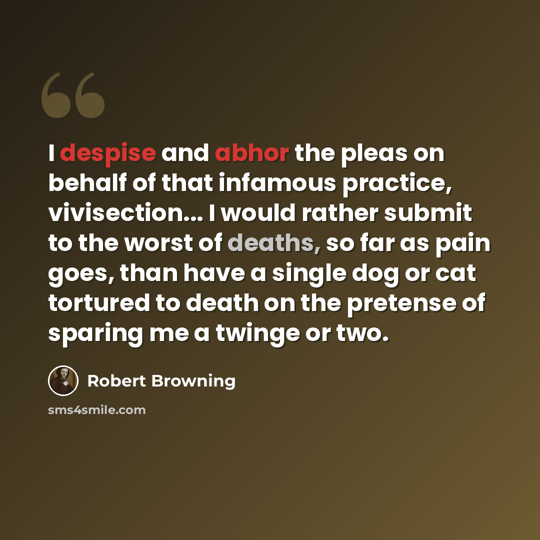 “I despise and abhor the pleas on behalf of that infamous practice, vivisection... I would rather submit to the worst of deaths, so far as pain goes, than have a single dog or cat tortured to death on the pretense of sparing me a twinge or two.” quote by Robert Browning
