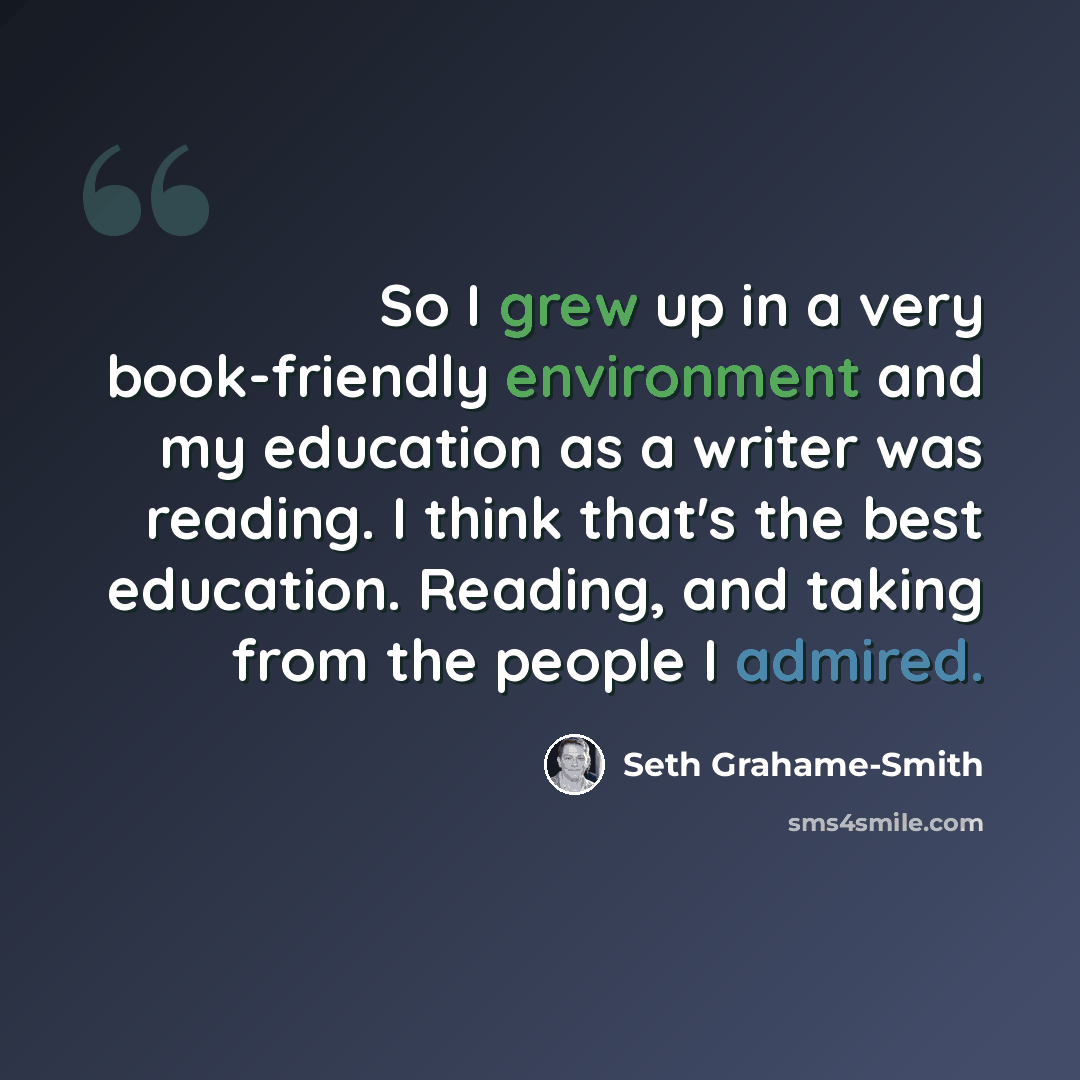“So I grew up in a very book-friendly environment and my education as a writer was reading. I think that's the best education. Reading, and taking from the people I admired.” quote by Seth Grahame-Smith