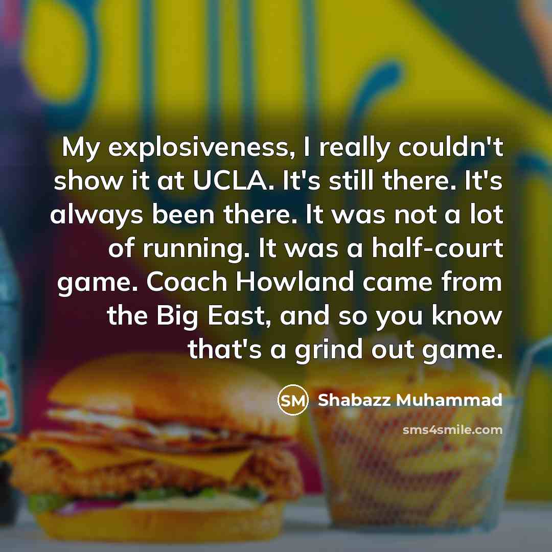 “My explosiveness, I really couldn't show it at UCLA. It's still there. It's always been there. It was not a lot of running. It was a half-court game. Coach Howland came from the Big East, and so you know that's a grind out game.” quote by Shabazz Muhammad