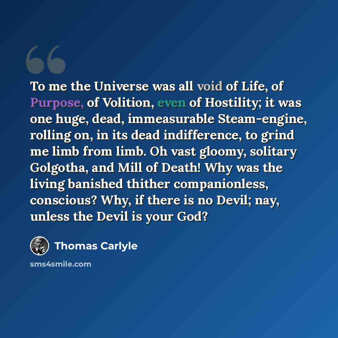 “To me the Universe was all void of Life, of Purpose, of Volition, even of Hostility; it was one huge, dead, immeasurable Steam-engine, rolling on, in its dead indifference, to grind me limb from limb. Oh vast gloomy, solitary Golgotha, and Mill of Death! Why was the living banished thither…” quote by Thomas Carlyle