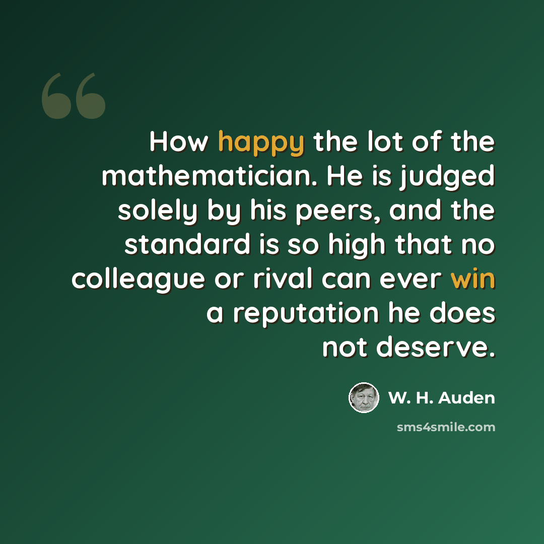 “How happy the lot of the mathematician. He is judged solely by his peers, and the standard is so high that no colleague or rival can ever win a reputation he does not deserve.” quote by W. H. Auden