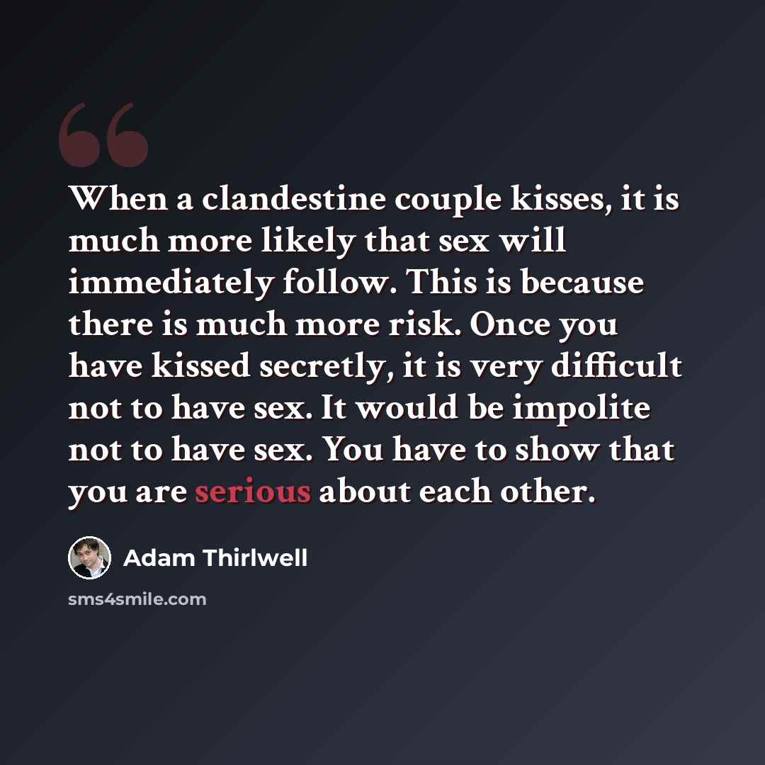“When a clandestine couple kisses, it is much more likely that sex will immediately follow. This is because there is much more risk. Once you have kissed secretly, it is very difficult not to have sex. It would be impolite not to have sex. You have to show that you are serious about each other.” quote by Adam Thirlwell