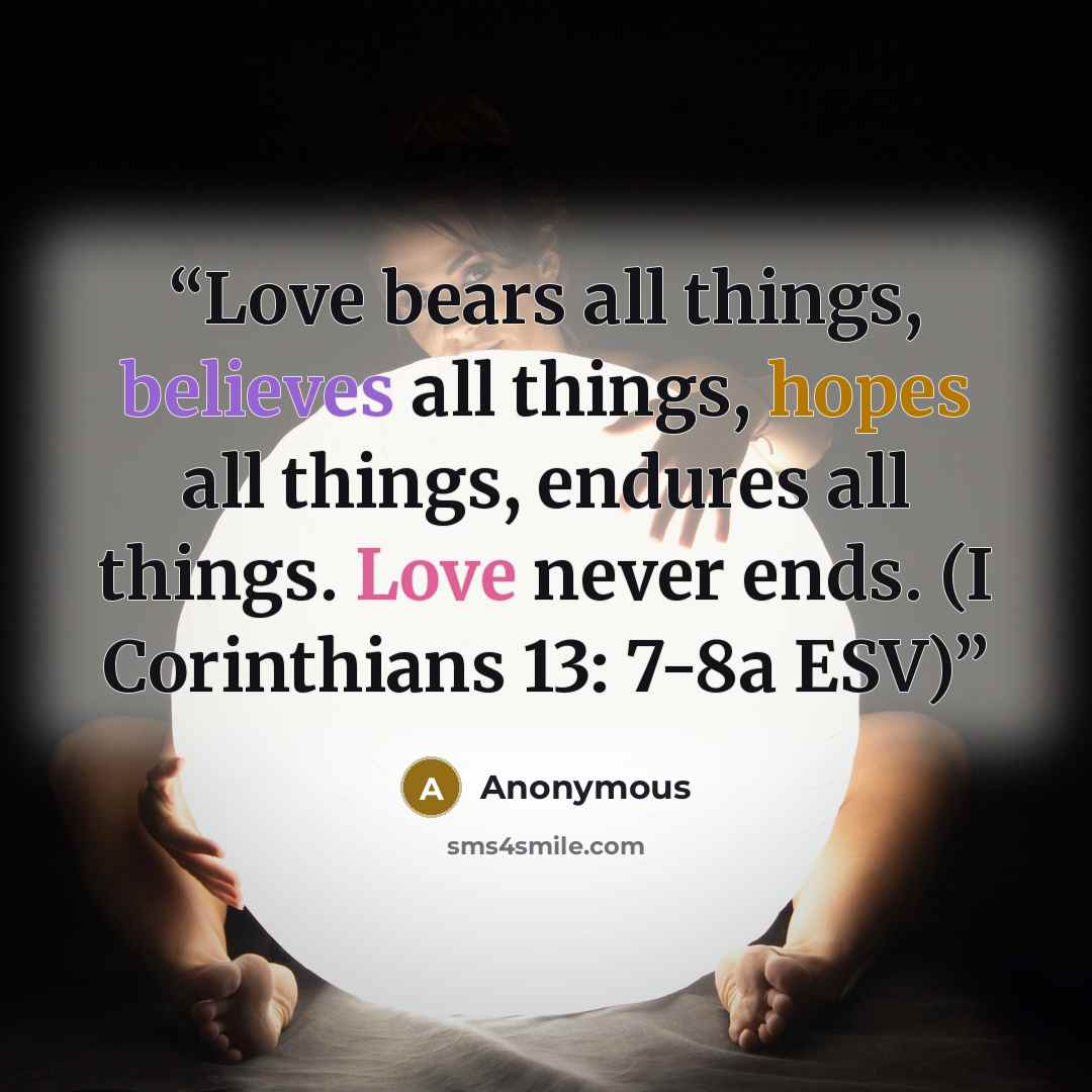 “Love bears all things, believes all things, hopes all things, endures all things. Love never ends. (I Corinthians 13: 7-8a ESV)” quote by Anonymous