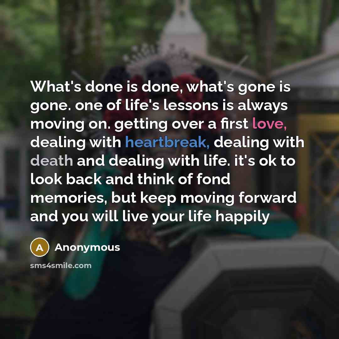 “What's done is done, what's gone is gone. one of life's lessons is always moving on. getting over a first love, dealing with heartbreak, dealing with death and dealing with life. it's ok to look back and think of fond memories, but keep moving forward and you will live your life happily” quote by Anonymous