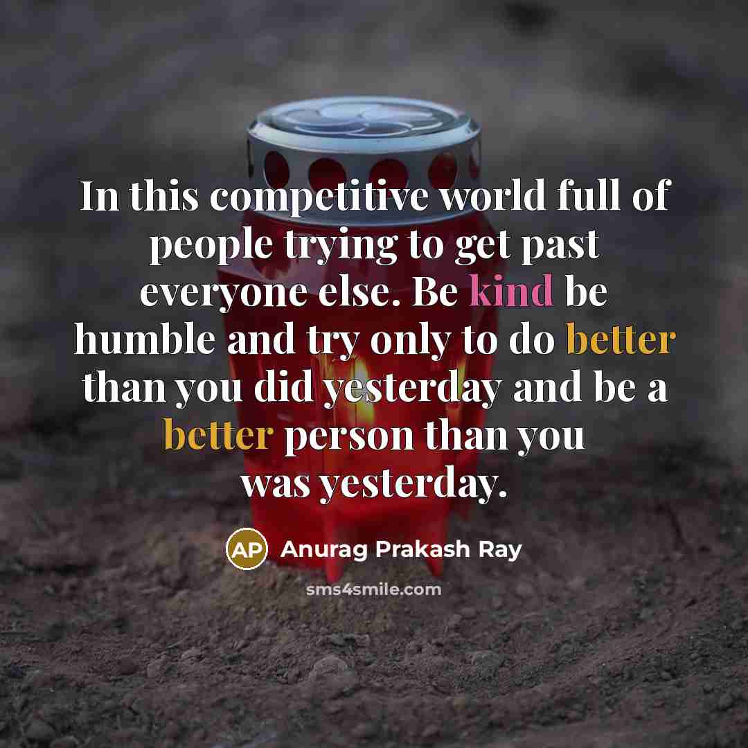 “In this competitive world full of people trying to get past everyone else. Be kind be humble and try only to do better than you did yesterday and be a better person than you was yesterday.” quote by Anurag Prakash Ray