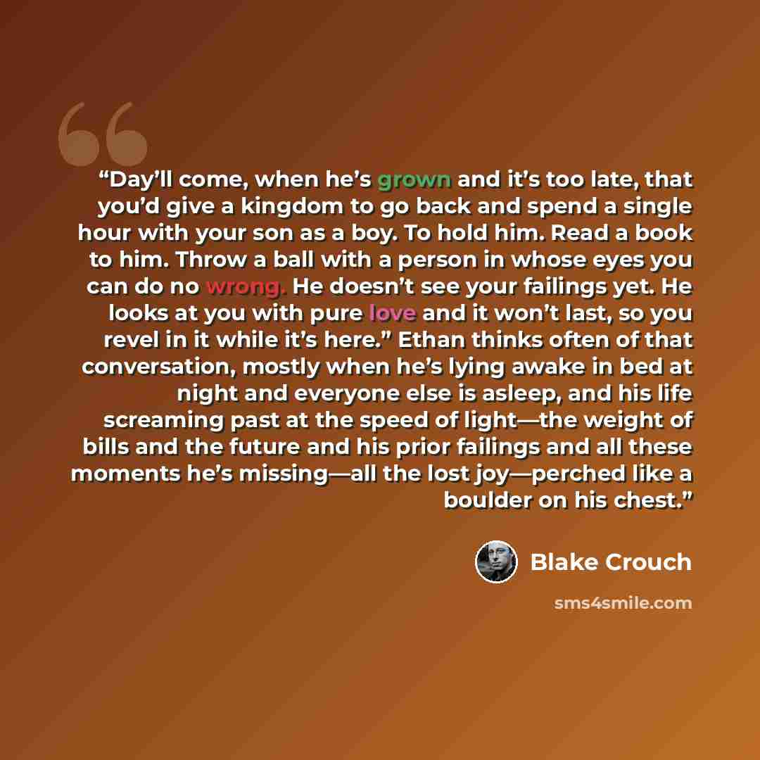 “Day’ll come, when he’s grown and it’s too late, that you’d give a kingdom to go back and spend a single hour with your son as a boy. To hold him. Read a book to him. Throw a ball with a person in whose eyes you can do no wrong. He doesn’t see your failings yet. He looks at you with pure love and…” quote by Blake Crouch
