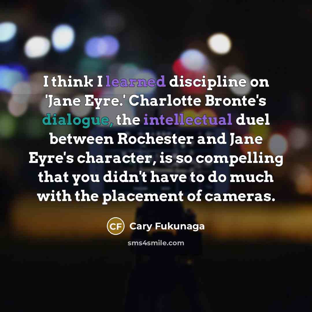 “I think I learned discipline on 'Jane Eyre.' Charlotte Bronte's dialogue, the intellectual duel between Rochester and Jane Eyre's character, is so compelling that you didn't have to do much with the placement of cameras.” quote by Cary Fukunaga