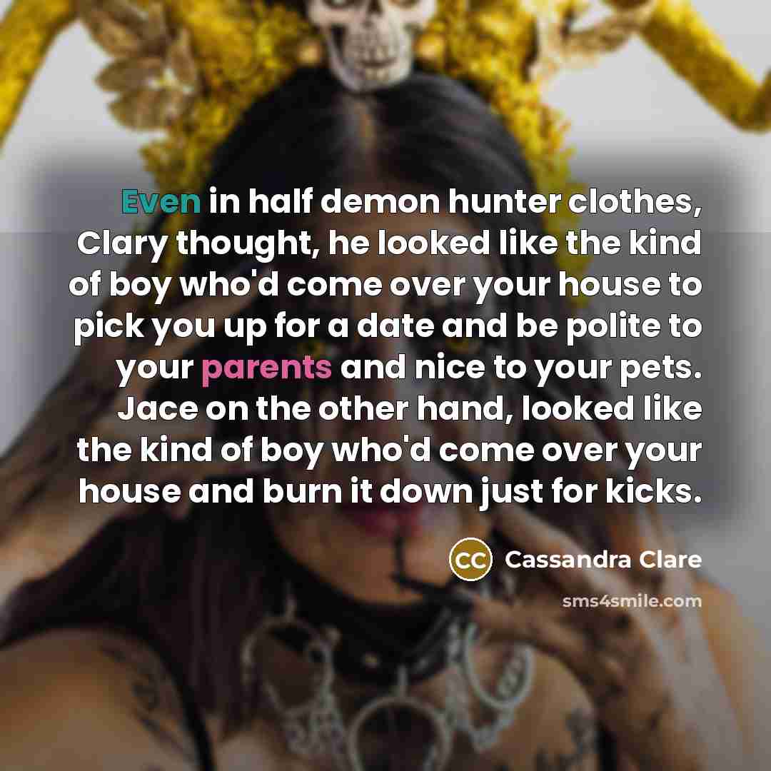 “Even in half demon hunter clothes, Clary thought, he looked like the kind of boy who'd come over your house to pick you up for a date and be polite to your parents and nice to your pets. Jace on the other hand, looked like the kind of boy who'd come over your house and burn it down just for kicks.” quote by Cassandra Clare