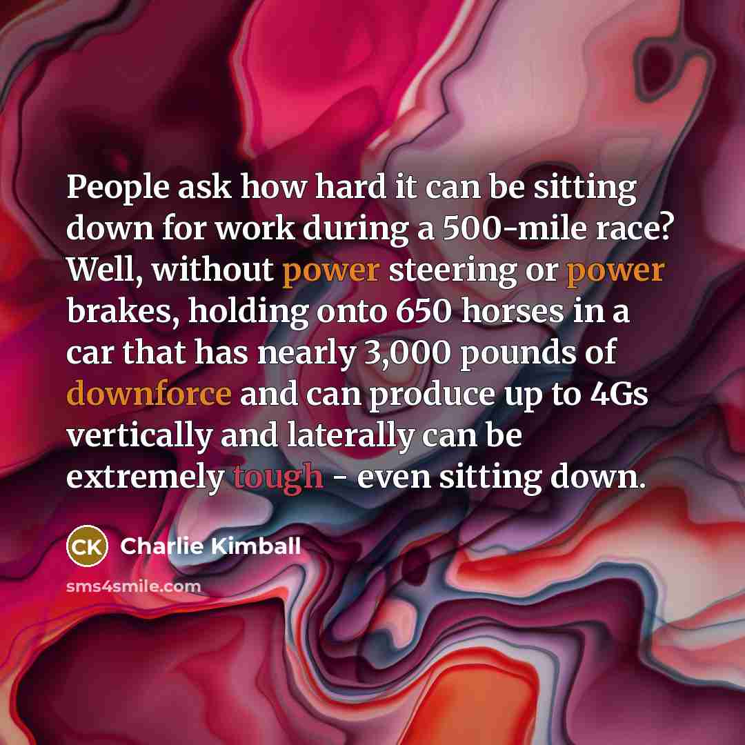 “People ask how hard it can be sitting down for work during a 500-mile race? Well, without power steering or power brakes, holding onto 650 horses in a car that has nearly 3,000 pounds of downforce and can produce up to 4Gs vertically and laterally can be extremely tough - even sitting down.” quote by Charlie Kimball