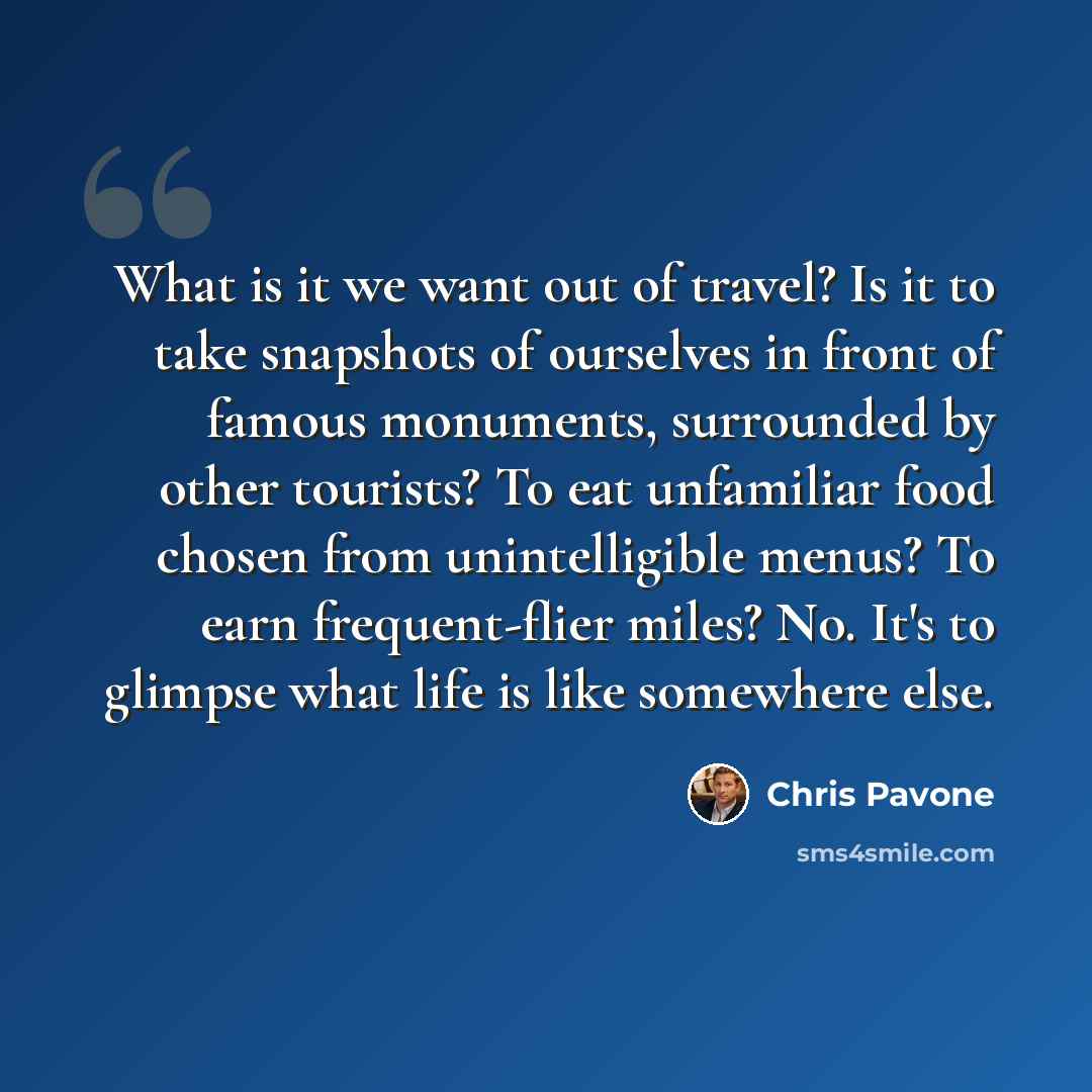 “What is it we want out of travel? Is it to take snapshots of ourselves in front of famous monuments, surrounded by other tourists? To eat unfamiliar food chosen from unintelligible menus? To earn frequent-flier miles? No. It's to glimpse what life is like somewhere else.” quote by Chris Pavone
