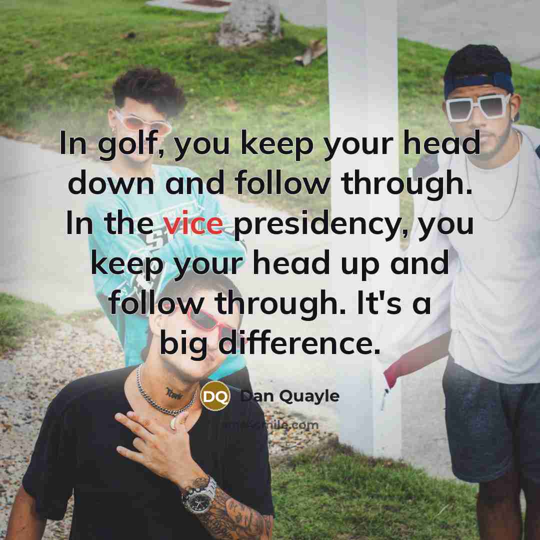 “In golf, you keep your head down and follow through. In the vice presidency, you keep your head up and follow through. It's a big difference.” quote by Dan Quayle
