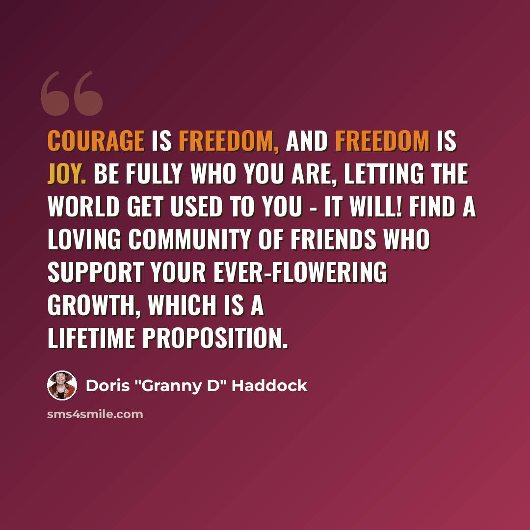 “Courage is freedom, and freedom is joy. Be fully who you are, letting the world get used to you - it will! Find a loving community of friends who support your ever-flowering growth, which is a lifetime proposition.” quote by Doris "Granny D" Haddock