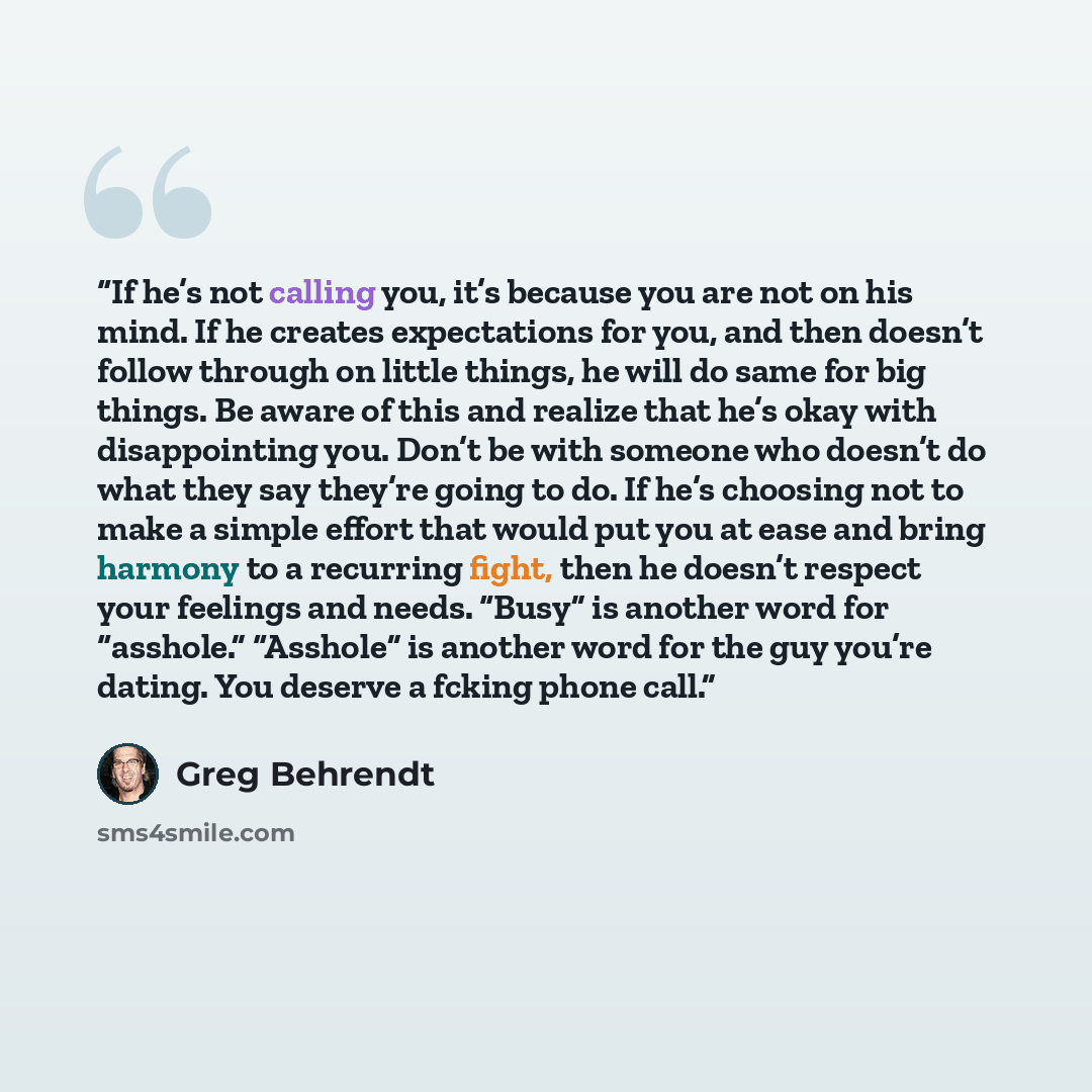 “If he’s not calling you, it’s because you are not on his mind. If he creates expectations for you, and then doesn’t follow through on little things, he will do same for big things. Be aware of this and realize that he’s okay with disappointing you. Don’t be with someone who doesn’t do what they…” quote by Greg Behrendt