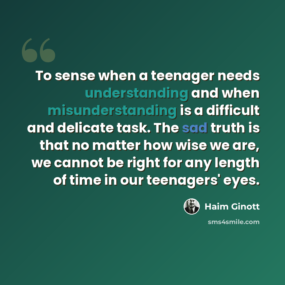 “To sense when a teenager needs understanding and when misunderstanding is a difficult and delicate task. The sad truth is that no matter how wise we are, we cannot be right for any length of time in our teenagers' eyes.” quote by Haim Ginott