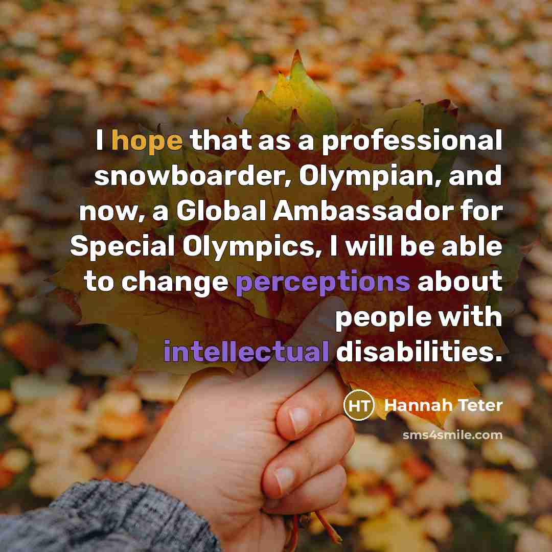 “I hope that as a professional snowboarder, Olympian, and now, a Global Ambassador for Special Olympics, I will be able to change perceptions about people with intellectual disabilities.” quote by Hannah Teter