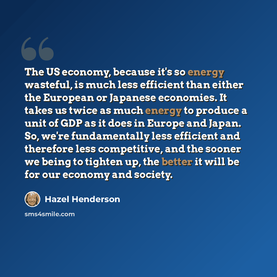 “The US economy, because it's so energy wasteful, is much less efficient than either the European or Japanese economies. It takes us twice as much energy to produce a unit of GDP as it does in Europe and Japan. So, we're fundamentally less efficient and therefore less competitive, and the sooner we…” quote by Hazel Henderson