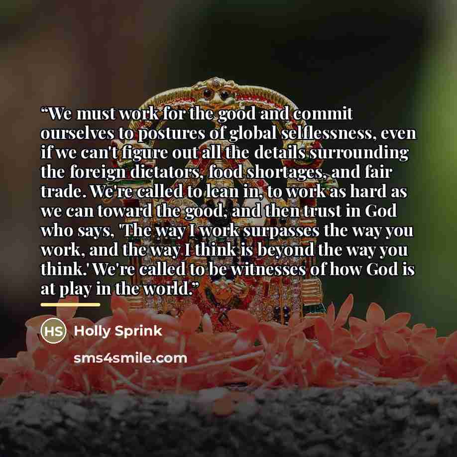 “We must work for the good and commit ourselves to postures of global selflessness, even if we can't figure out all the details surrounding the foreign dictators, food shortages, and fair trade. We're called to lean in, to work as hard as we can toward the good, and then trust in God who says, 'The…” quote by Holly Sprink