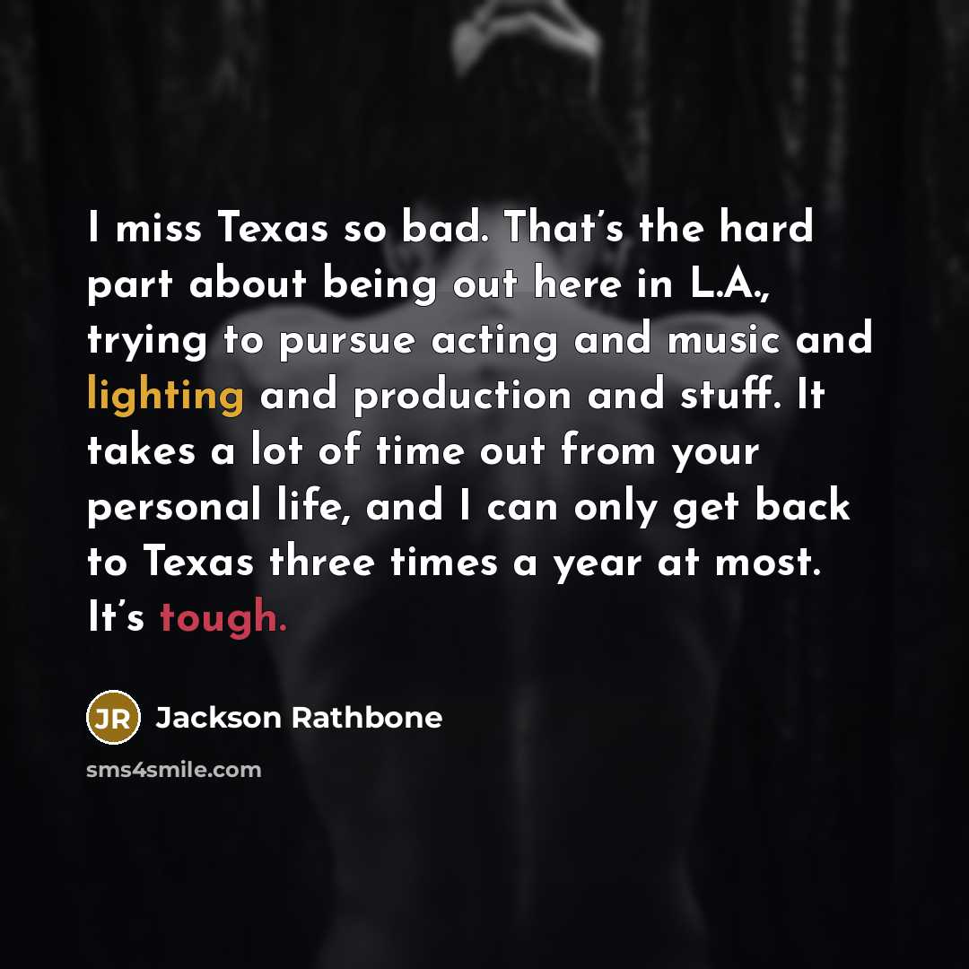 “I miss Texas so bad. That’s the hard part about being out here in L.A., trying to pursue acting and music and lighting and production and stuff. It takes a lot of time out from your personal life, and I can only get back to Texas three times a year at most. It’s tough.” quote by Jackson Rathbone